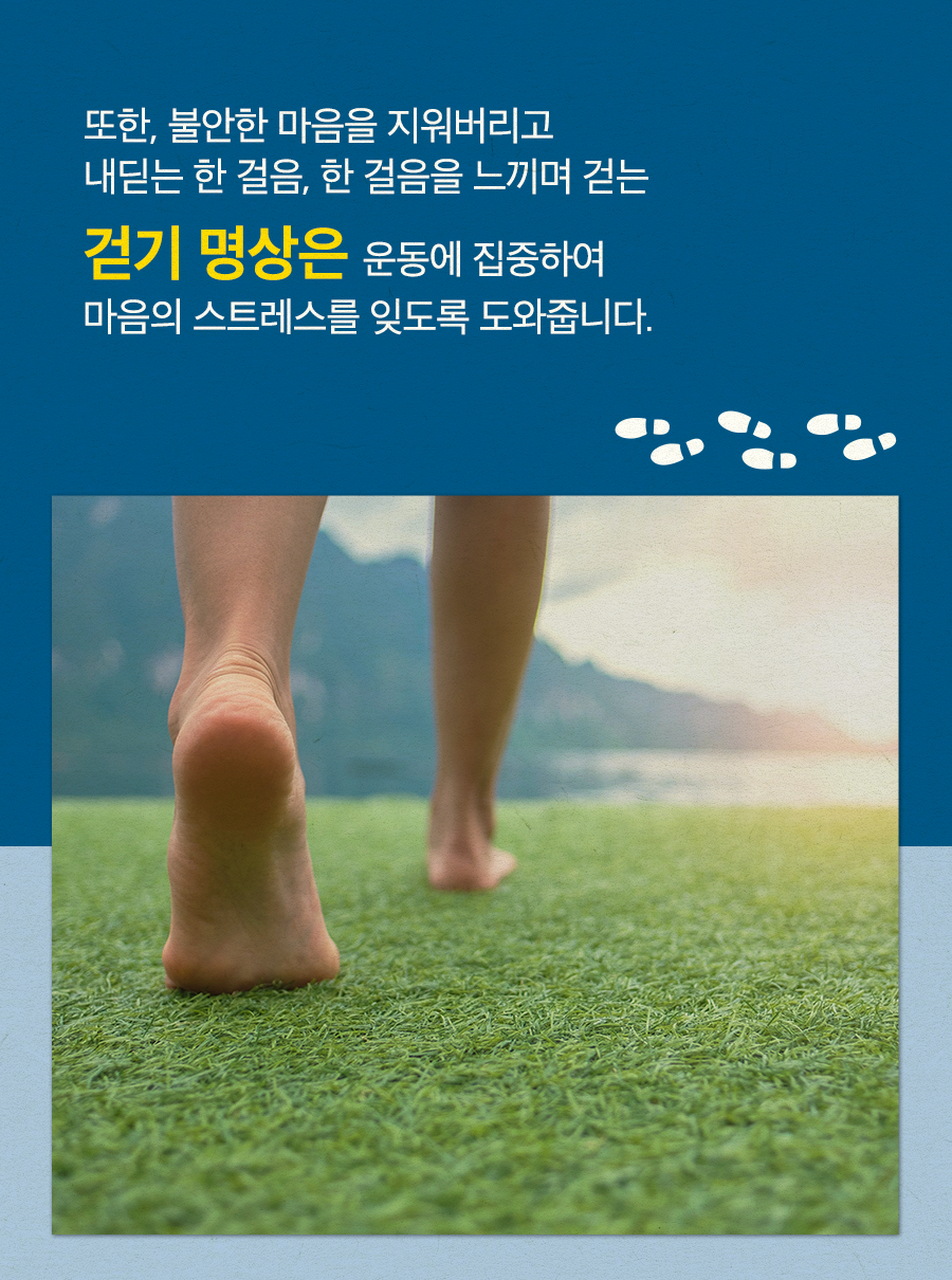 또한, 불안한 마음을 지워버리고 내딛는 한 걸음, 한 걸음을 느끼며 걷는 걷기 명상은 운동에 집중하여 마음의 스트레스를 잊도록 도와줍니다.