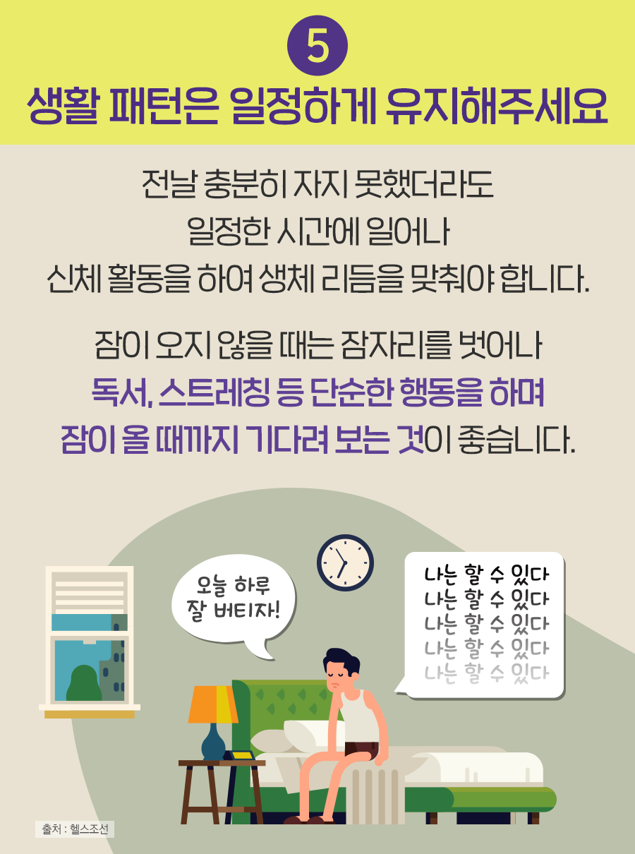 ⑤ 생활 패턴은 일정하게 유지해 주세요 - 전날 충분히 자지 못했더라도 일정한 시간에 일어나 신체 활동을 하여 생체 리듬을 맞춰야 합니다. 잠이 오지 않을 때는 잠자리를 벗어나 독서, 스트레칭 등 단순한 행동을 하며 잠이 올 때까지 기다려 보는 것이 좋습니다.