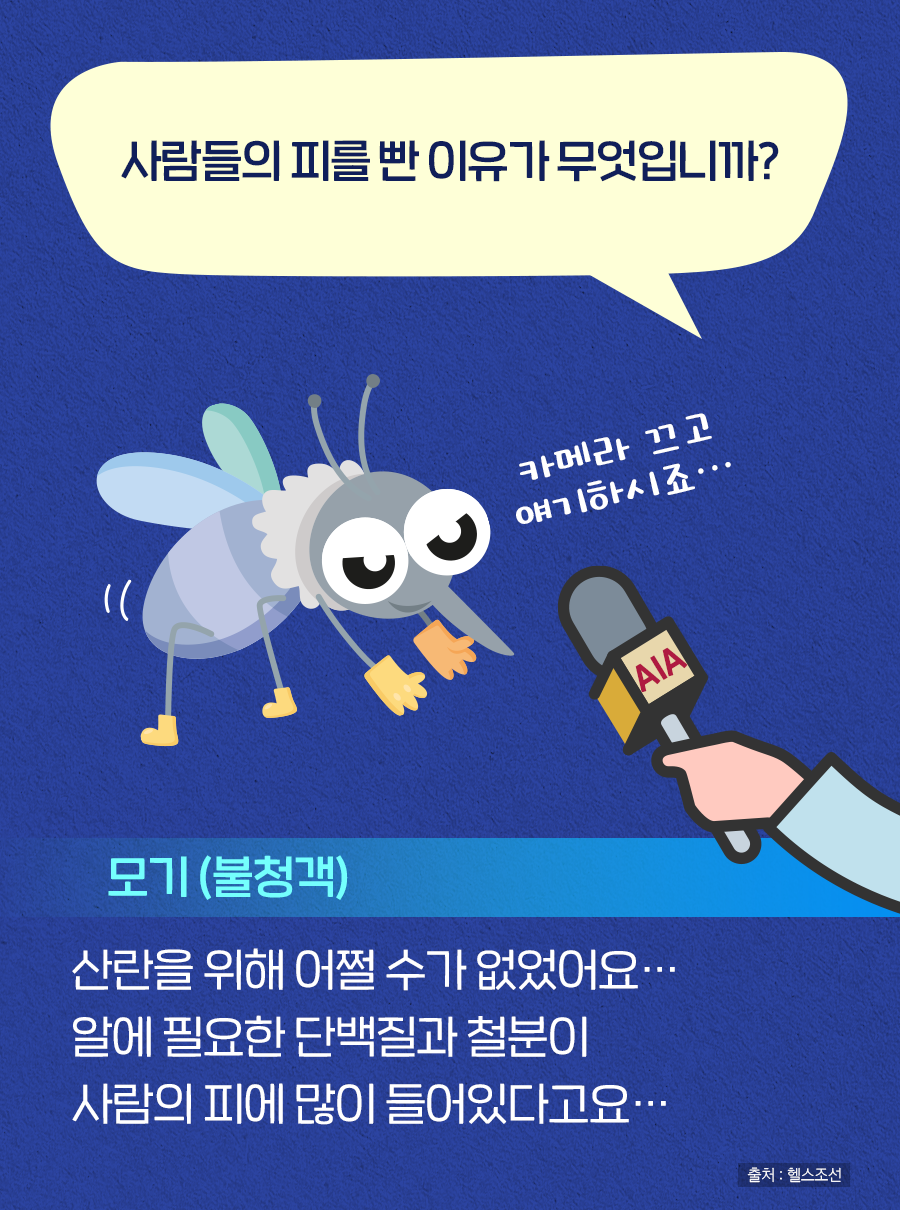 Q. 사람들의 피를 빤 이유가 무엇입니까? A. 모기(불청객) : 산란을 위해 어쩔 수가 없었어요… 알에 필요한 단백질과 철분이 사람의 피에 많이 들어있다고요… (카메라 끄고 얘기하시죠…)