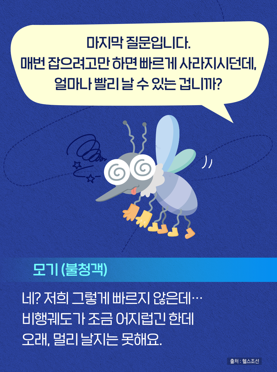 Q. 마지막 질문입니다. 매번 잡으려고만 하면 빠르게 사라지시던데, 얼마나 빨리 날 수 있는 겁니까? A. 모기(불청객) : 네? 저희 그렇게 빠르지 않은데… 비행궤도가 조금 어지럽긴 한데 오래, 멀리 날지는 못해요.