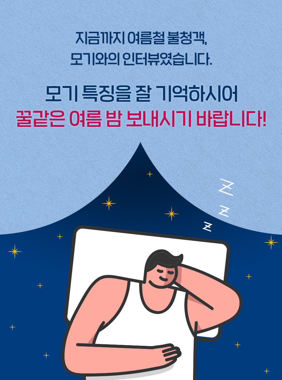 지금까지 여름철 불청객, 모기와의 인터뷰였습니다. 모기 특징을 잘 기억하시어 꿀같은 여름 밤 보내시기 바랍니다!