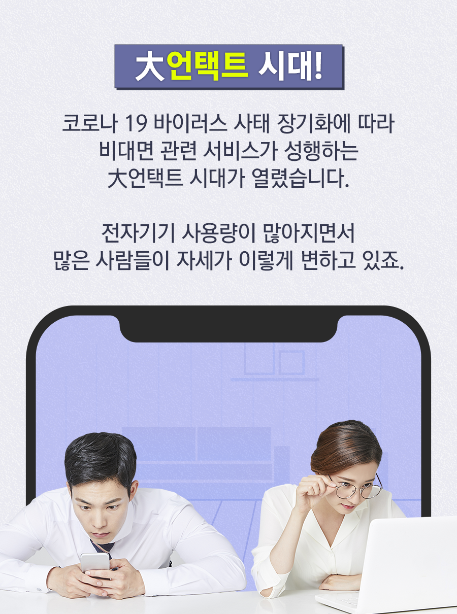 大언택트 시대! 코로나 19 바이러스 사태 장기화에 따라 비대면 관련 서비스가 성행하는 大언택트 시대가 열렸습니다. 전자기기 사용량이 많아지면서 많은 사람들이 자세가 이렇게 변하고 있죠.
