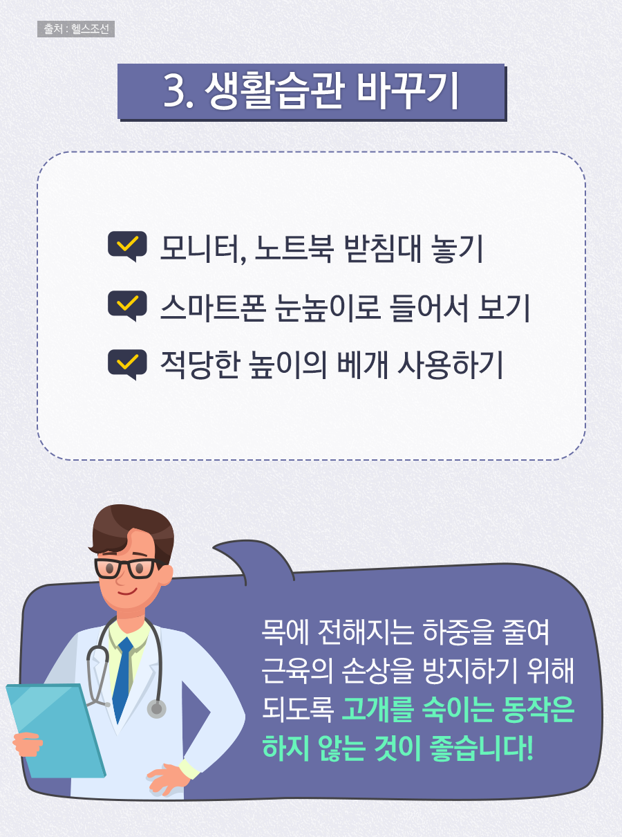 3. 생활습관 바꾸기 / 모니터, 노트북 받침대 놓기 / 스마트폰 눈높이로 들어서 보기 / 적당한 높이의 베개 사용하기 / 목에 전해지는 하중을 줄여 근육의 손상을 방지하기 위해 되도록 고개를 숙이는 동작은 하지 않는 것이 좋습니다!