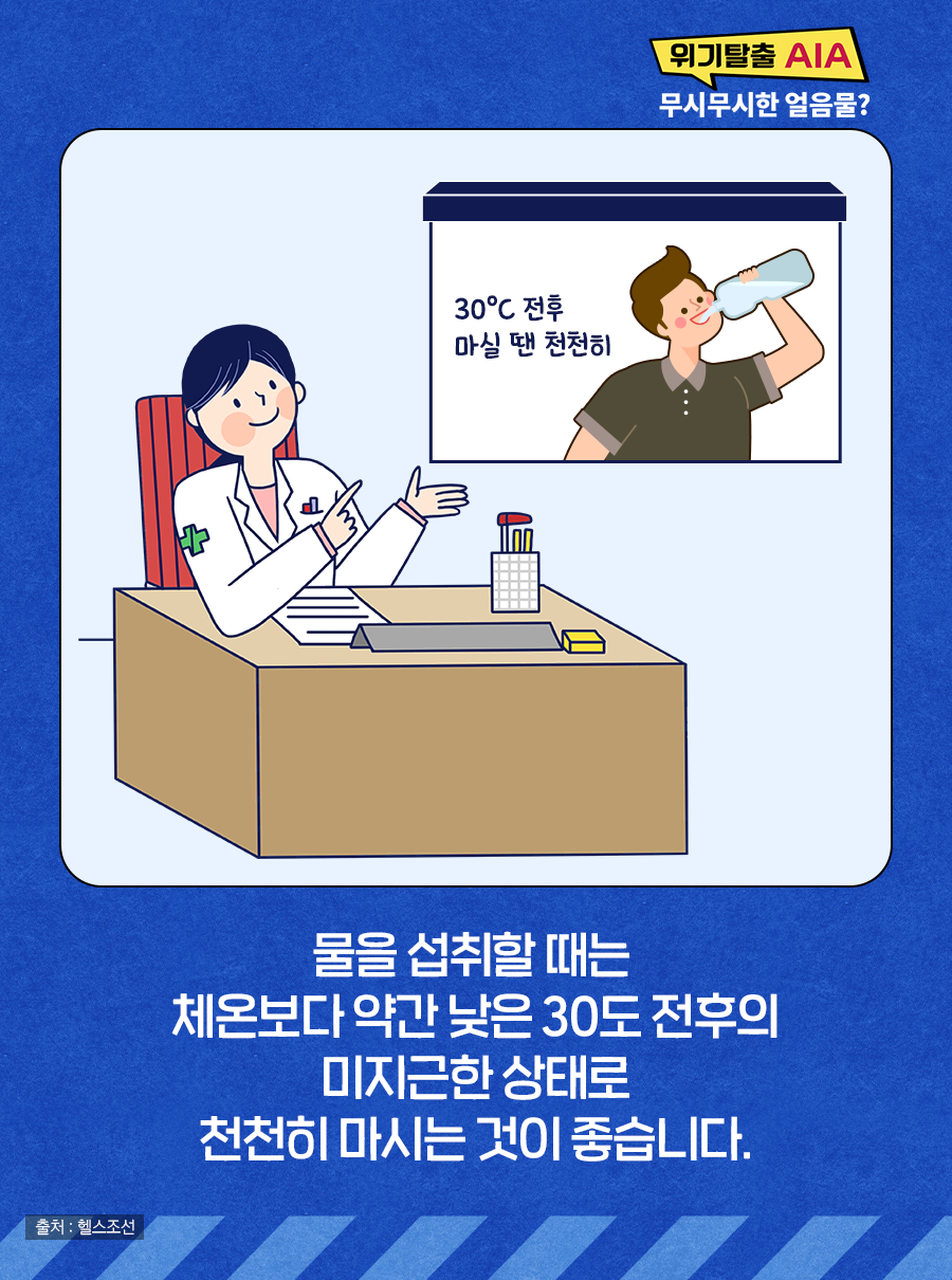 물을 섭취할 때는 체온보다 약간 낮은 30도 전후의 미지근한 상태로 천천히 마시는 것이 좋습니다.