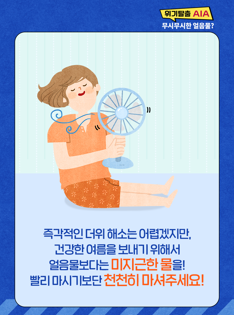 즉각적인 더위 해소는 어렵겠지만 건강한 여름을 보내기 위해서 얼음물보다는 미지근한 물을! 빨리 마시기보단 천천히 마셔주세요!