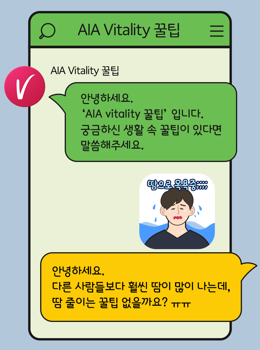 AIA Vitality 꿀팁: 안녕하세요. AIA Vitality 꿀팁 입니다. 궁금하신 생활 속 꿀팁이 있다면 말씀해주세요. / 고객: 안녕하세요. 다른 사람들보다 훨씬 땀이 많이 나는데, 땀 줄이는 꿀팁 없을까요? ㅠㅠ