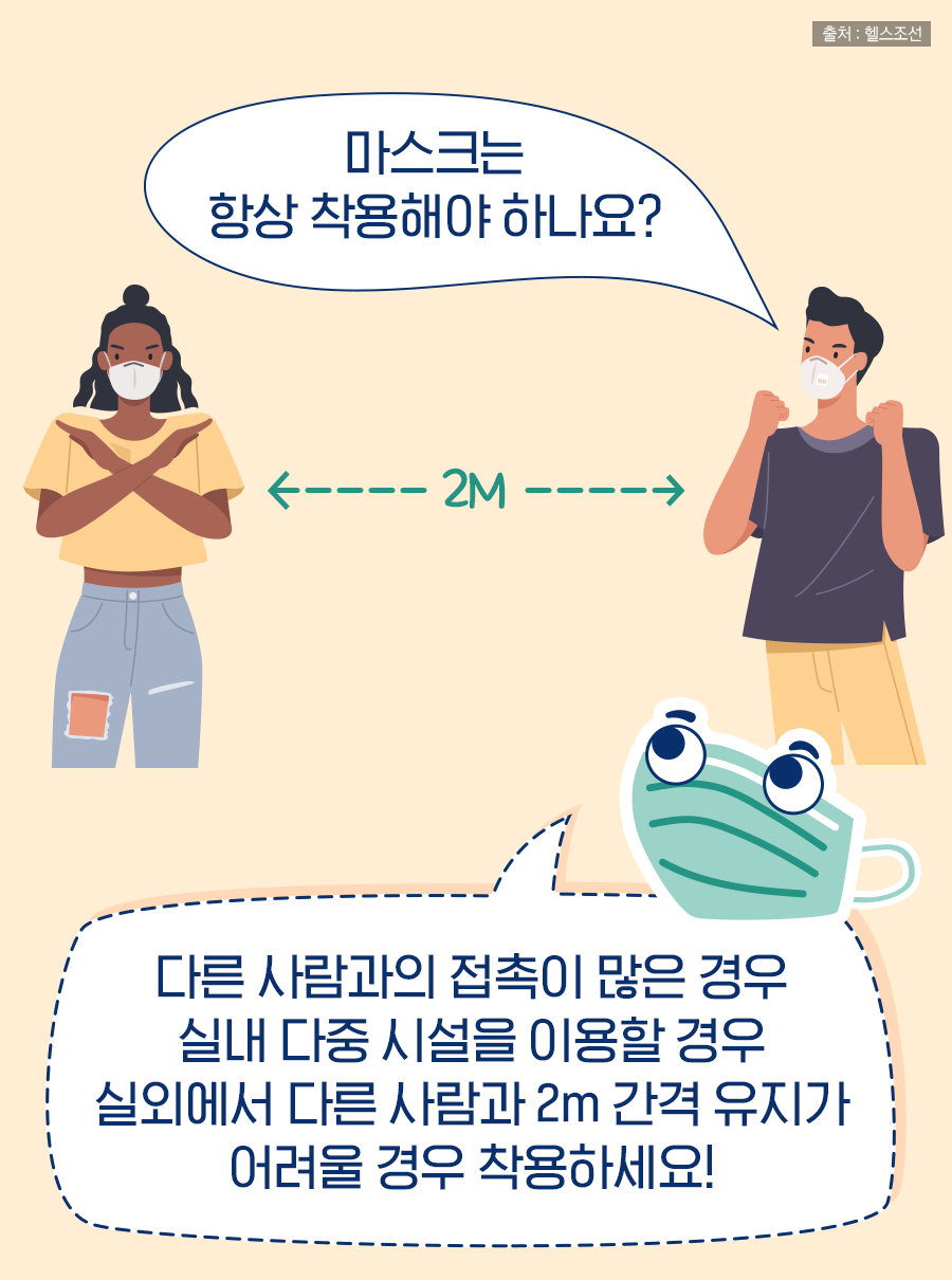 Q: 마스크는 항상 착용해야 하나요? A: 다른 사람과의 접촉이 많은 경우, 실내 다중 시설을 이용할 경우, 실외에서 다른 사람과 2m 간격 유지가 어려울 경우 착용하세요!