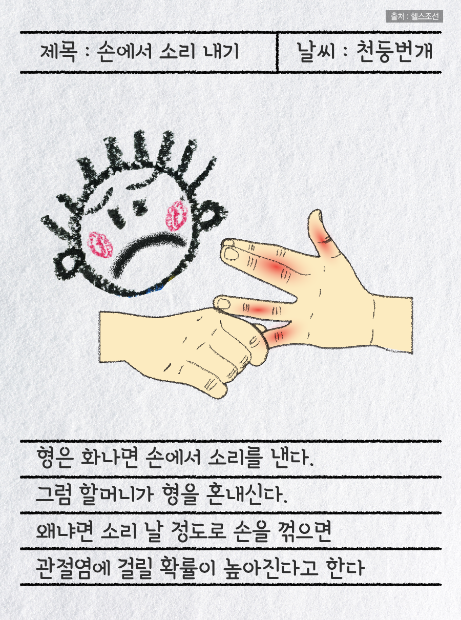 제목 : 손에서 소리 내기 / 날씨 : 천둥번개 / 형은 화나면 손에서 소리를 낸다. 그럼 할머니가 형을 혼내신다. 왜냐면 소리 날 정도로 손을 꺾으면 관절염에 걸릴 확률이 높아진다고 한다.