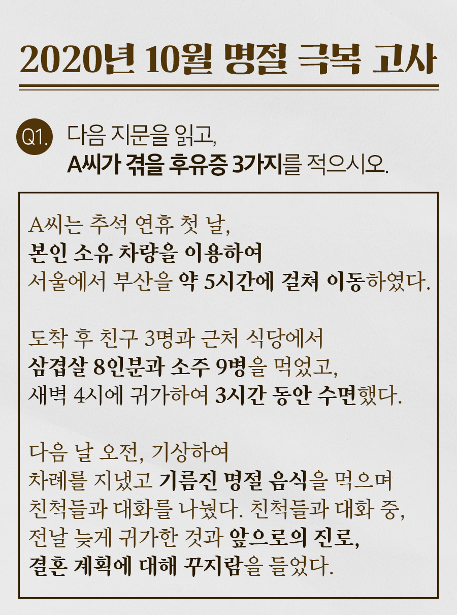 [2020년 10월 명절 극복 고사] Q1. 다음 지문을 읽고, A씨가 겪을 후유증 3가지를 적으시오. / (지문) A씨는 추석 연휴 첫 날, 본인 소유 차량을 이용하여 서울에서 부산을 약 5시간에 걸쳐 이동하였다. 도착 후 친구 3명과 근처 식당에서 삼겹살 8인분과 소주 9병을 먹었고, 새벽 4시에 귀가하여 3시간 동안 수면했다. 다음 날 오전, 기상하여 차례를 지냈고 기름진 명절 음식을 먹으며 친척들과 대화를 나눴다. 친척들과 대화 중, 전날 늦게 귀가한 것과 앞으로의 진로, 결혼 계획에 대해 꾸지람을 들었다.