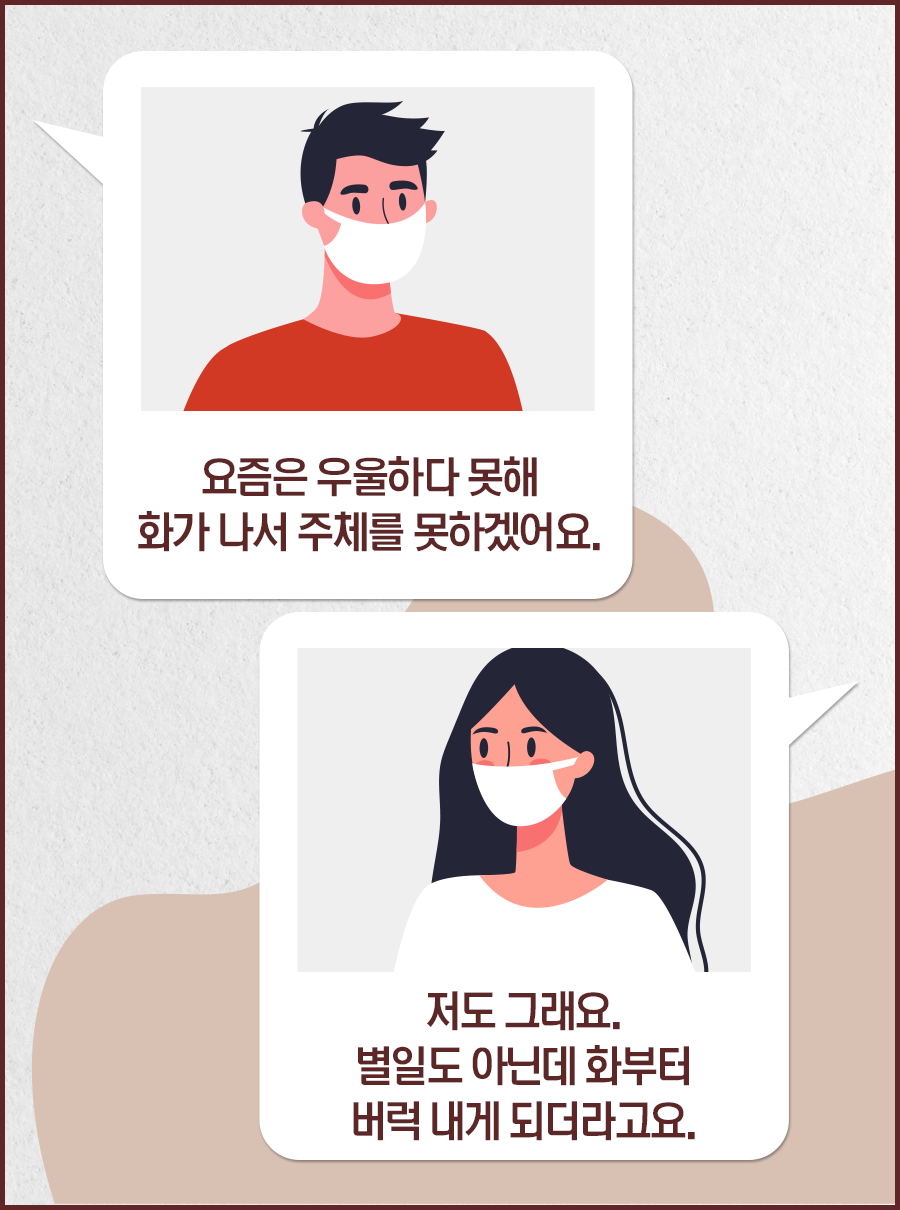 남자1: 요즘은 우울하다 못해 화가 나서 주체를 못하겠어요. / 여자1: 저도 그래요. 별일도아닌데 화부터 버럭 내게 되더라고요.