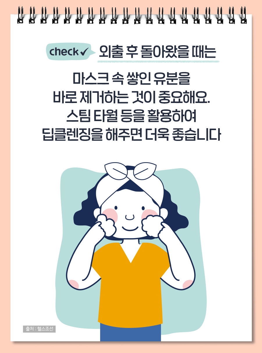 외출 후 돌아왔을 때는 마스크 속 쌓인 유분을 바로 제거하는 것이 중요해요. 스팀 타월 등을 활용하여 딥클렌징을 해주면 더욱 좋습니다