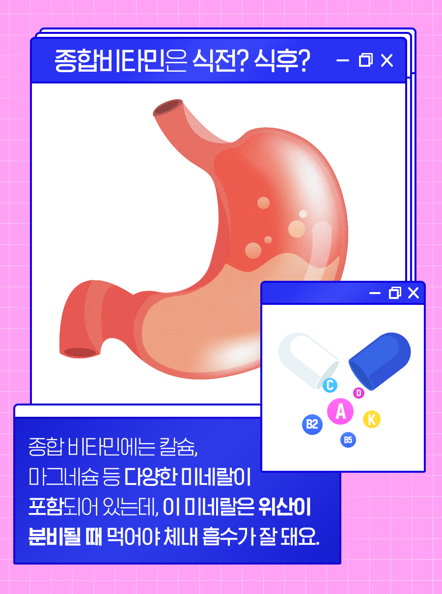 [종합 비타민은 식전? 식후?] 종합 비타민에는 칼슘, 마그네슘 등 다양한 미네랄이 포함되어 있는데, 이 미네랄은 위산이 분비될 때 먹어야 체내 흡수가 잘 돼요.