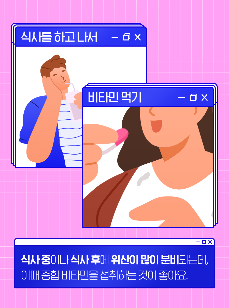 [식사를 하고 나서] [비타민 먹기] 식사 중이나 식사 후에 위산이 많이 분비되는데, 이 때 종합 비타민을 섭취하는 것이 좋아요.