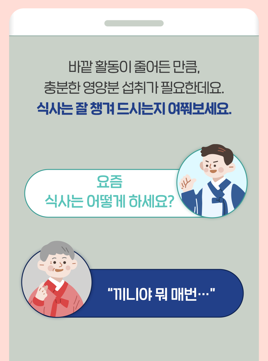 바깥 활동이 줄어든 만큼, 충분한 영양분 섭취가 필요한데요. 식사는 잘 챙겨 드시는지 여쭤보세요. Q: 요즘 식사는 어떻게 하세요? A: 끼니야 뭐 매번…