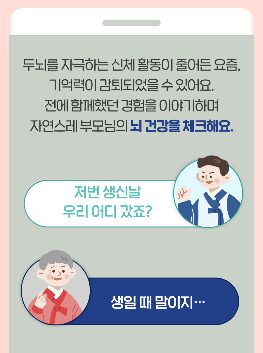 두뇌를 자극하는 신체 활동이 줄어든 요즘, 기억력이 감퇴되었을 수 있어요. 전에 함께했던 경험을 이야기 하며 자연스레 부모님의 뇌 건강을 체크해요. Q: 저번 생신날 우리 어디 갔죠? A: 생일 때 말이지…