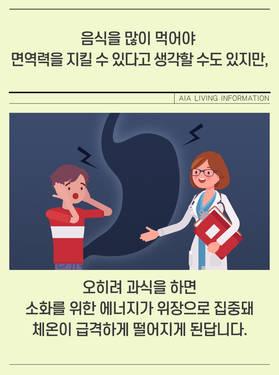 음식을 많이 먹어야 면역력을 지킬 수 있다고 생각할 수도 있지만, 오히려 과식을 하면 소화를 위한 에너지가 위장으로 집중돼 체온이 급격하게 떨어지게 된답니다.