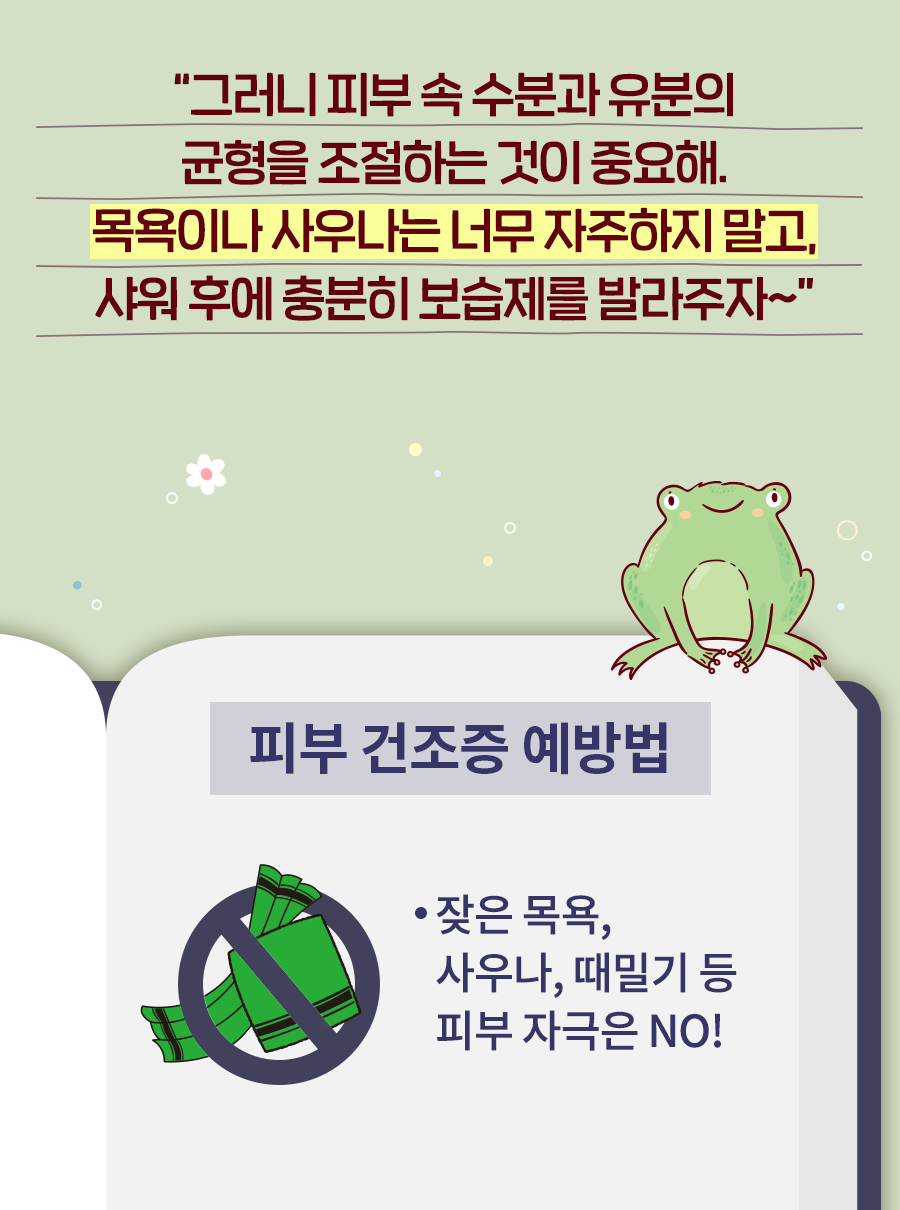 개구리: 그러니 피부 속 수분과 유분의 균형을 조절하는 것이 중요해. 목욕이나 사우나는 너무 자주하지 말고, 샤워 후에 충분히 보습제를 발라주자~ 피부 건조증 예방법 - 잦은 목욕, 사우나, 때밀기 등 피부 자극은 NO!