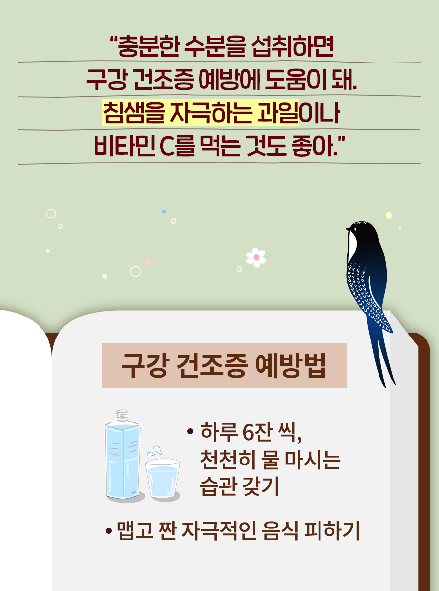 제비: 충분한 수분을 섭취하면 구강 건조증 예방에 도움이 돼. 침샘을 자극하는 과일이나 비타민 C를 먹는 것도 좋아. 구강 건조증 예방법 - 하루 6잔 씩, 천천히 물 마시는 습관 갖기, 맵고 짠 자극적인 음식 피하기