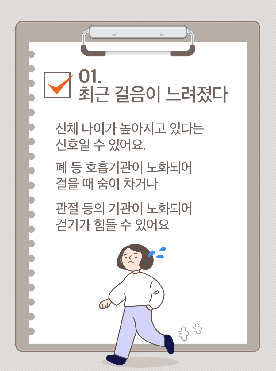 01. 최근 걸음이 느려졌다 / 신체 나이가 높아지고 있다는 신호일 수 있어요. 폐 등 호흡기관이 노화되어 걸을 때 숨이 차거나 관절 등의 기관이 노화되어 걷기가 힘들 수 있어요.