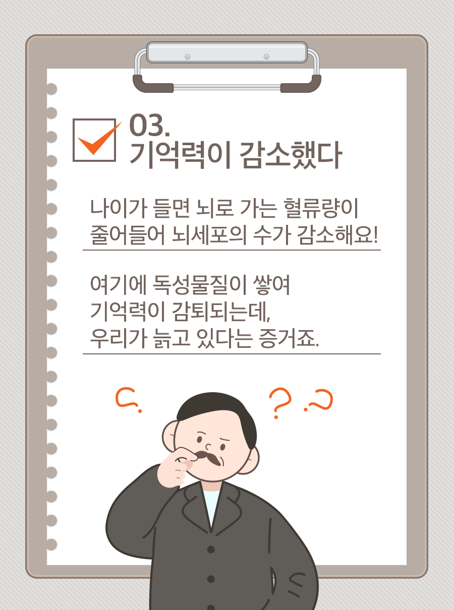 03. 기억력이 감소했다 / 나이가 들면 뇌로 가는 혈류량이 줄어들어 뇌세포의 수가 감소해요! 여기에 독성물질이 쌓여 기억력이 감퇴되는데, 우리가 늙고 있다는 증거죠.