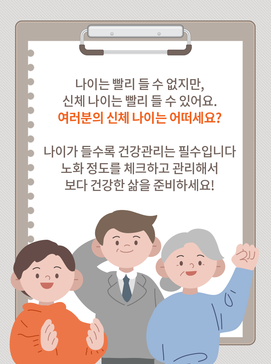 나이는 빨리 들 수 없지만, 신체 나이는 빨리 들 수 있어요. 여러분의 신체 나이는 어떠세요? 나이가 들수록 건강관리는 필수입니다. 노화 정도를 체크하고 관리해서 보다 건강한 삶을 준비하세요!