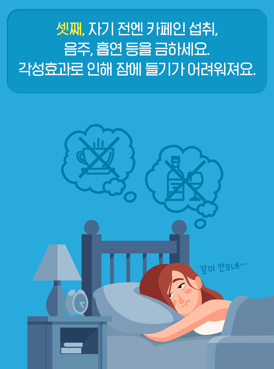 셋째, 자기 전엔 카페인 섭취, 음주, 흡연 등을 금하세요. 각성효과로 인해 잠에 들기가 어려워져요.