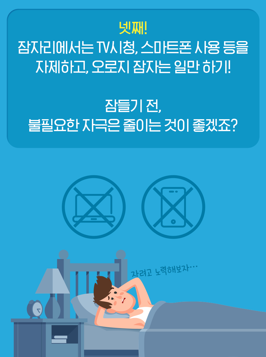 넷째, 잠자리에서는 TV 시청, 스마트폰 사용 등을 자제하고, 오로지 잠자는 일만 하기! 잠들기 전 불필요한 자극을 줄이는 것이 좋겠죠?