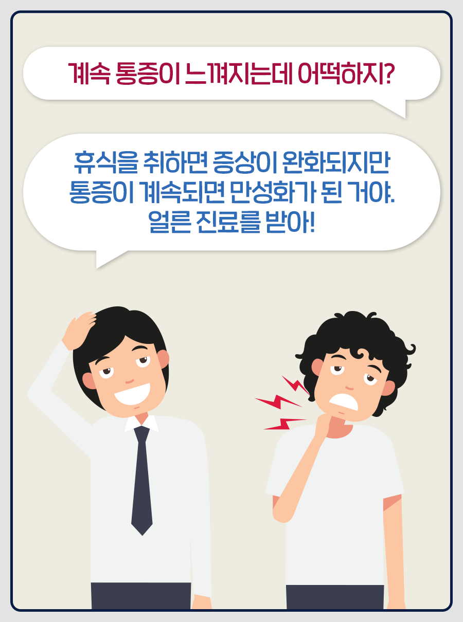 B: 계속 통증이 느껴지는데 어떡하지? / A: 휴식을 취하면 증상이 완화되지만 통증이 계속되면 만성화가 된 거야. 얼른 진료를 받아!