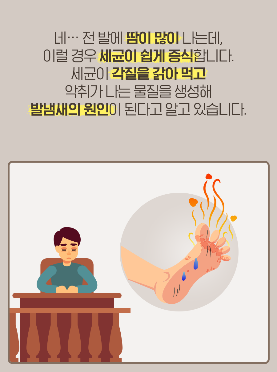 네… 전 발에 땀이 많이 나는데, 이럴 경우 세균이 쉽게 증식합니다. 세균이 각질을 갉아 먹고 악취가 나는 물질을 생성해 발냄새의 원인이 된다고 알고 있습니다.