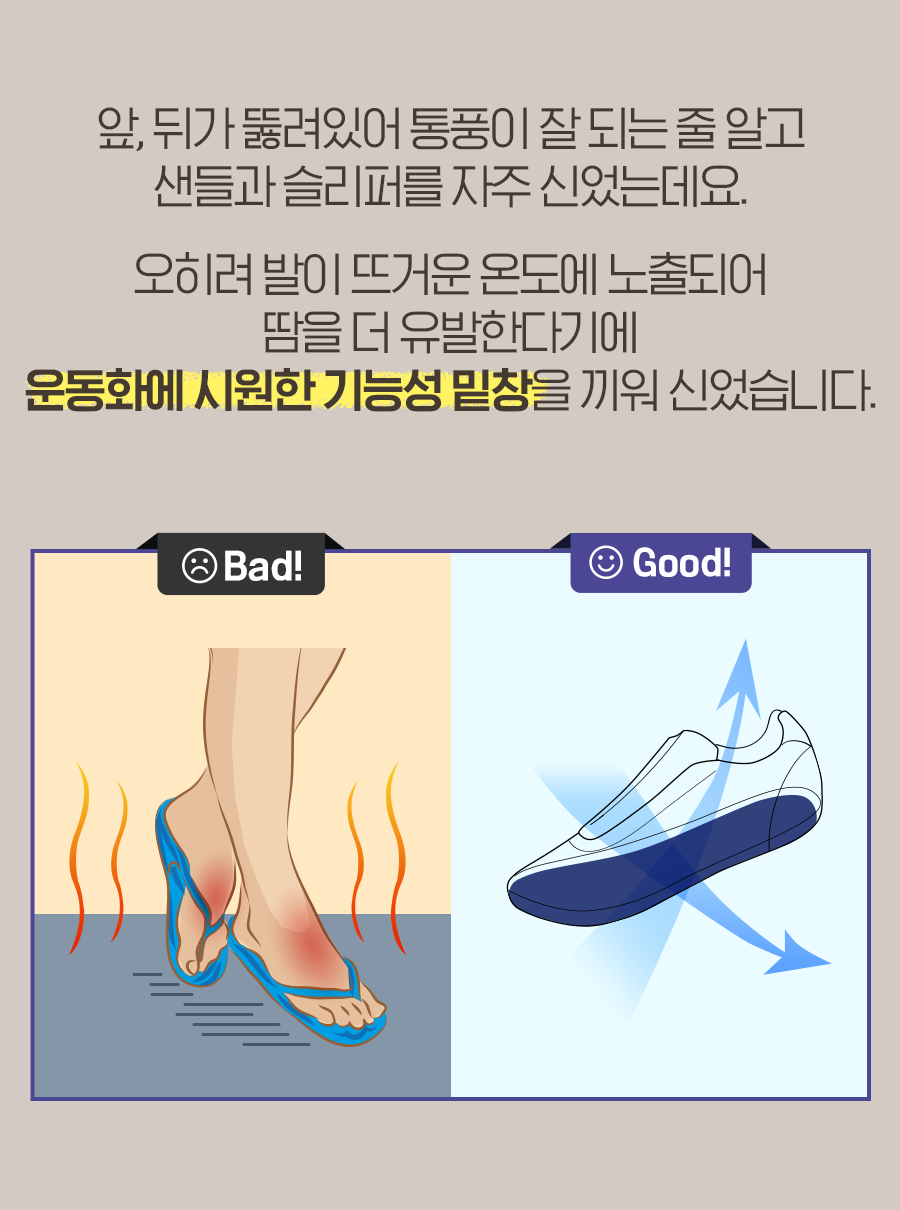 앞, 뒤가 뚫려있어 통풍이 잘 되는 줄 알고 샌들과 슬리퍼를 자주 신었는데요. 오히려 발이 뜨거운 온도에 노출되어 땀을 더 유발한다기에 운동화에 시원한 기능성 밑창을 끼워 신었습니다.