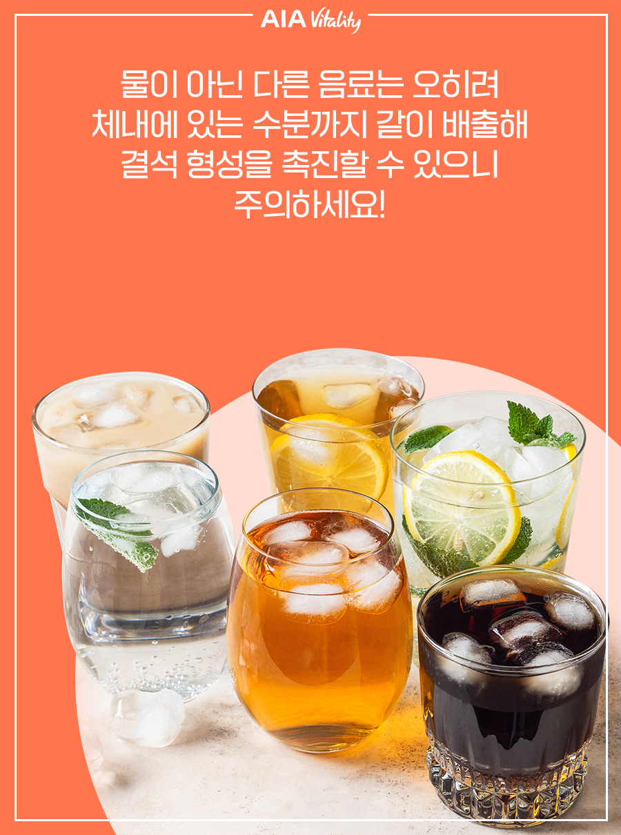 물이 아닌 다른 음료는 오히려 체내에 있는 수분까지 같이 배출해 결석 형성을 촉진할 수 있으니 주의하세요!