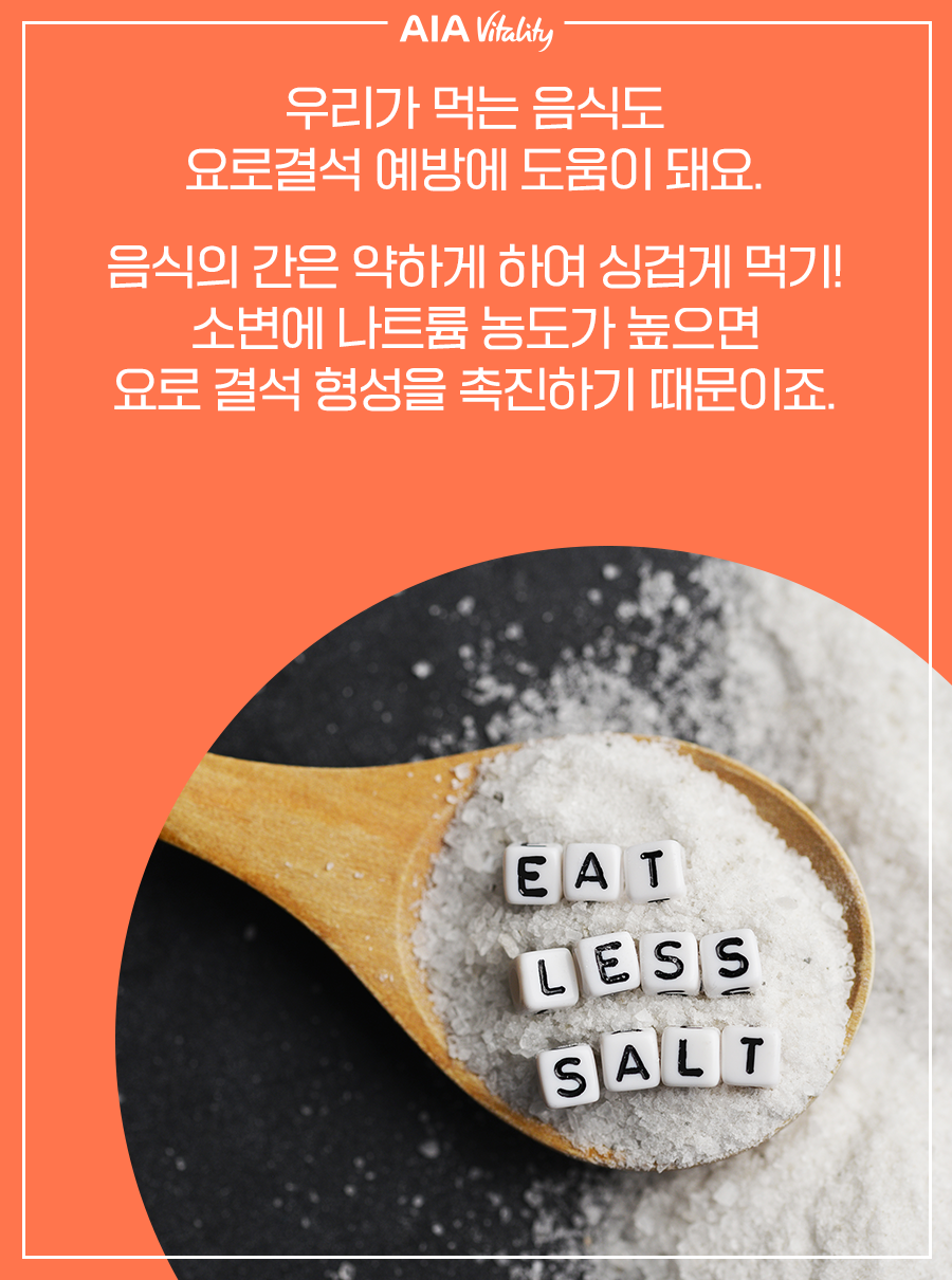 우리가 먹는 음식도 요로결석 예방에 도움이 돼요. 음식의 간은 약하게 하여 싱겁게 먹기! 소변에 나트륨 농도가 높으면 요로결석 형성을 촉진하기 때문이죠.