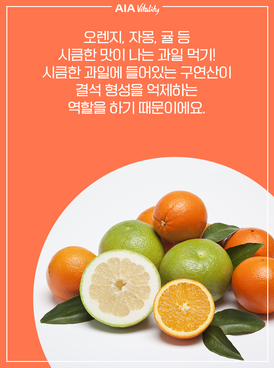 오렌지, 자몽, 귤 등 시큼한 맛이 나는 과일 먹기! 시큼한 과일에 들어있는 구연산이 결석 형성을 억제하는 역할을 하기 때문이에요.